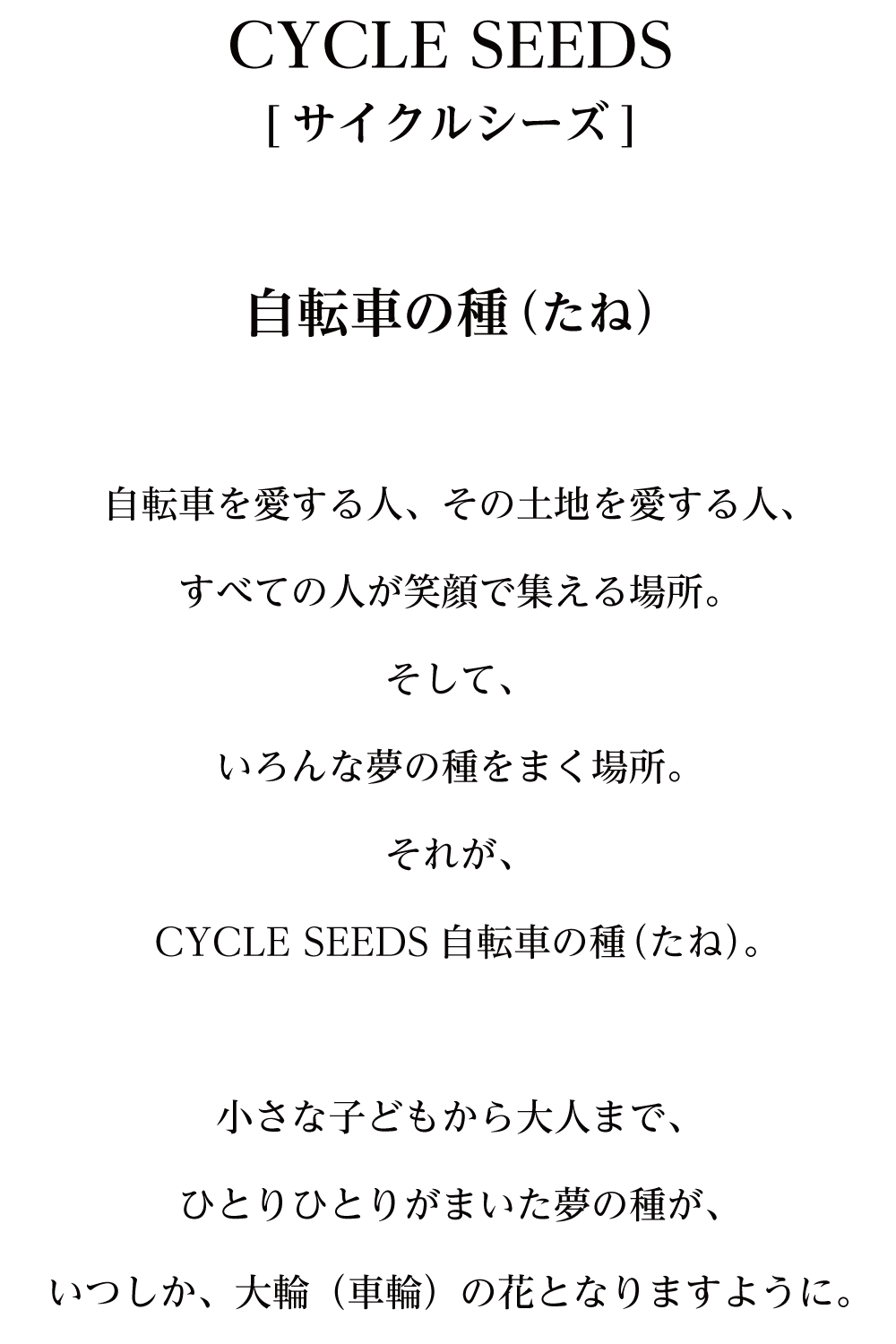 CYCLE SEEDS[サイクル シーズ]自転車の種（たね）自転車を愛する人、その土地を愛する人、すべての人が笑顔で集える場所。そして、いろんな夢の種をまく場所。それが、CYCLE SEEDS自転車の種（たね）。小さな子どもから大人まで、ひとりひとりがまいた夢の種が、いつしか、大輪（車輪）の花となりますように。